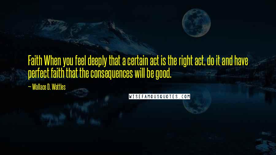 Wallace D. Wattles Quotes: Faith When you feel deeply that a certain act is the right act, do it and have perfect faith that the consequences will be good.