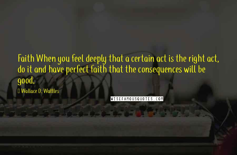 Wallace D. Wattles Quotes: Faith When you feel deeply that a certain act is the right act, do it and have perfect faith that the consequences will be good.