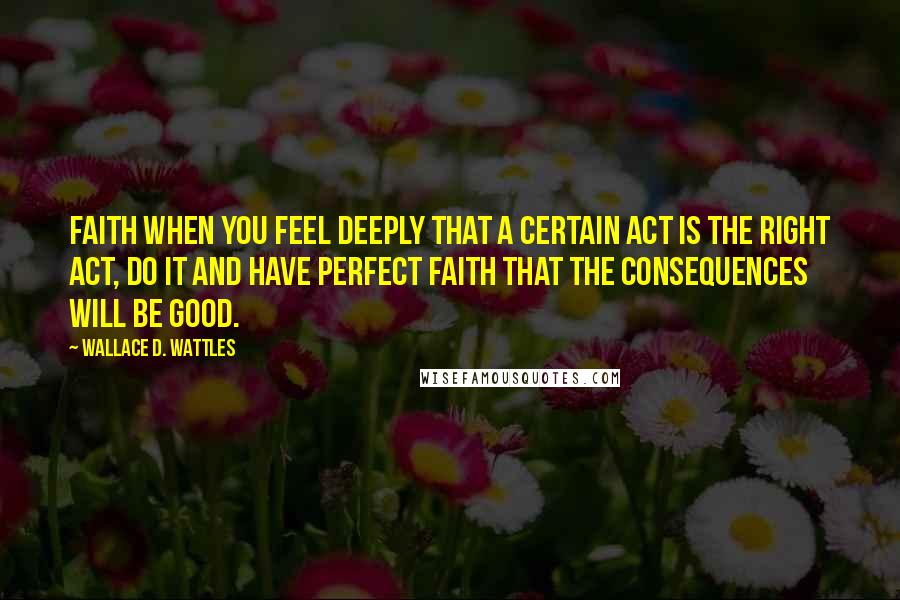 Wallace D. Wattles Quotes: Faith When you feel deeply that a certain act is the right act, do it and have perfect faith that the consequences will be good.