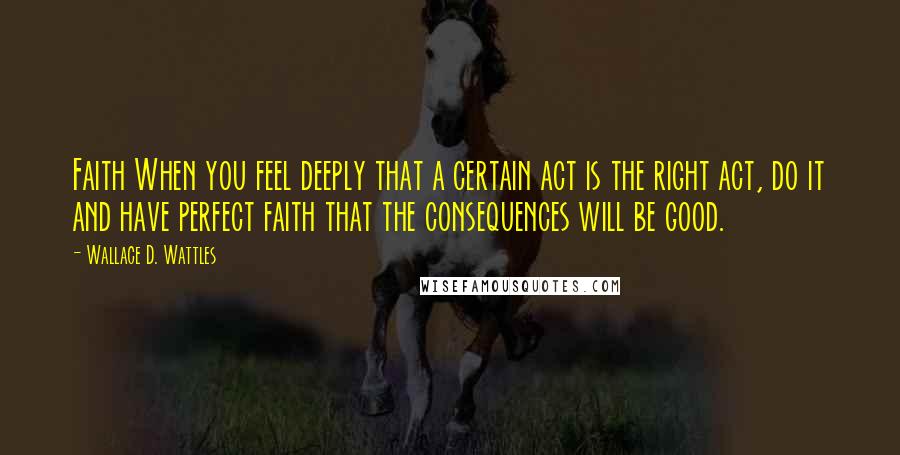 Wallace D. Wattles Quotes: Faith When you feel deeply that a certain act is the right act, do it and have perfect faith that the consequences will be good.