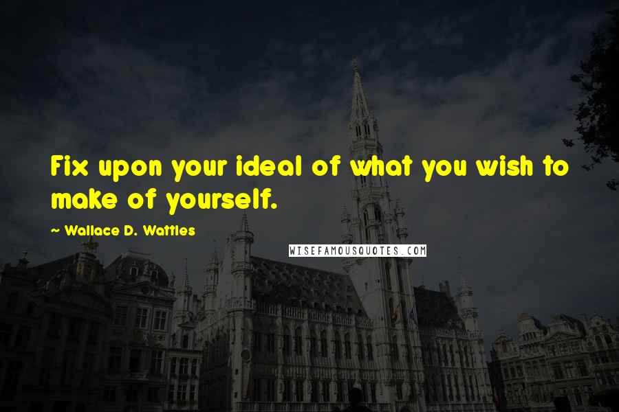 Wallace D. Wattles Quotes: Fix upon your ideal of what you wish to make of yourself.