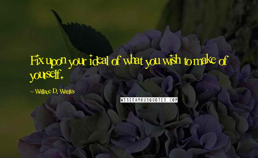 Wallace D. Wattles Quotes: Fix upon your ideal of what you wish to make of yourself.