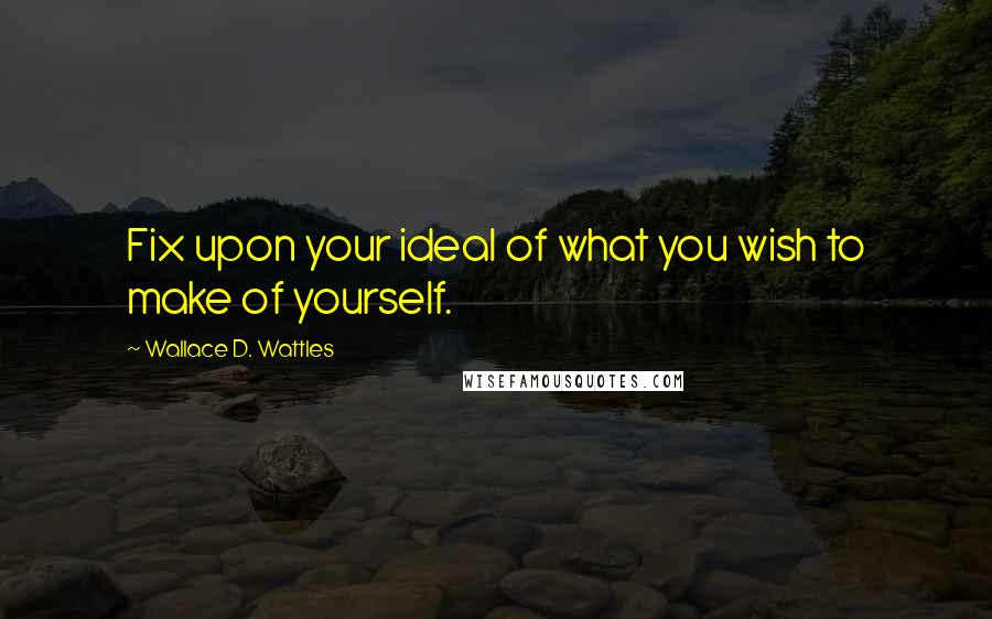 Wallace D. Wattles Quotes: Fix upon your ideal of what you wish to make of yourself.