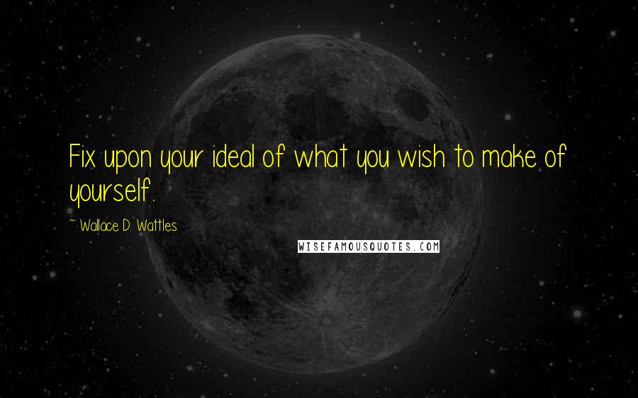 Wallace D. Wattles Quotes: Fix upon your ideal of what you wish to make of yourself.