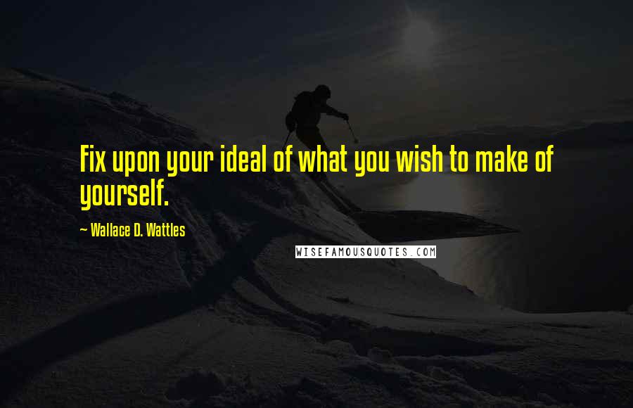 Wallace D. Wattles Quotes: Fix upon your ideal of what you wish to make of yourself.