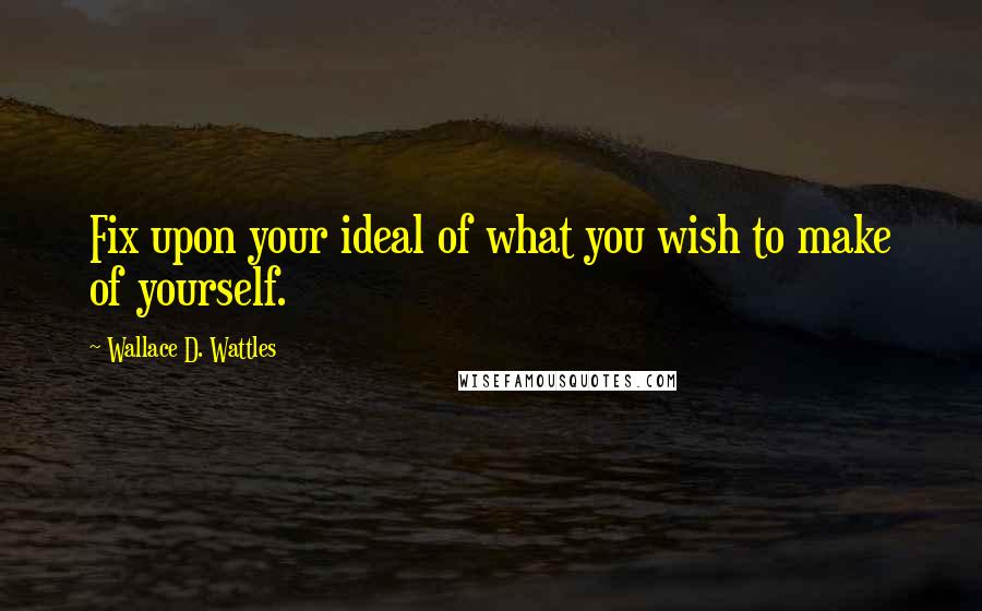 Wallace D. Wattles Quotes: Fix upon your ideal of what you wish to make of yourself.