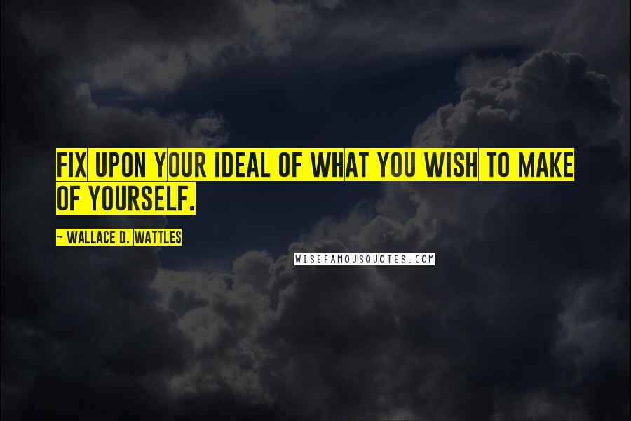 Wallace D. Wattles Quotes: Fix upon your ideal of what you wish to make of yourself.