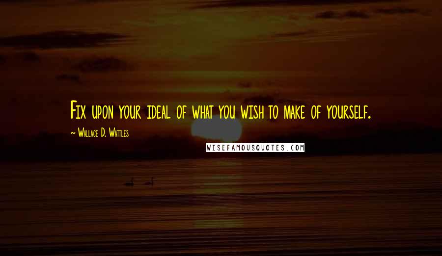 Wallace D. Wattles Quotes: Fix upon your ideal of what you wish to make of yourself.