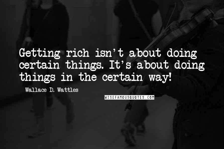 Wallace D. Wattles Quotes: Getting rich isn't about doing certain things. It's about doing things in the certain way!