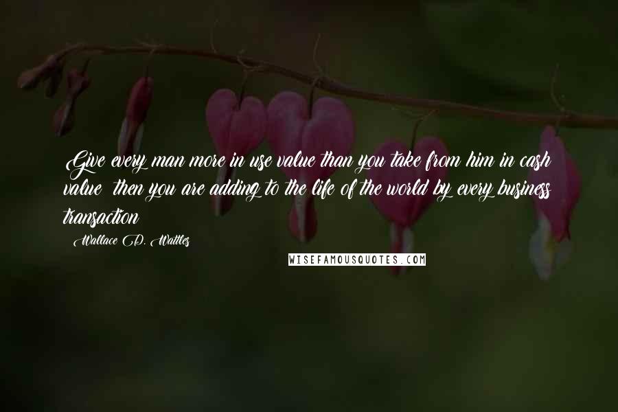 Wallace D. Wattles Quotes: Give every man more in use value than you take from him in cash value; then you are adding to the life of the world by every business transaction