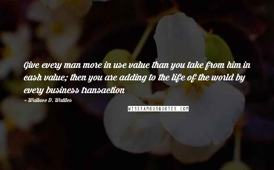 Wallace D. Wattles Quotes: Give every man more in use value than you take from him in cash value; then you are adding to the life of the world by every business transaction