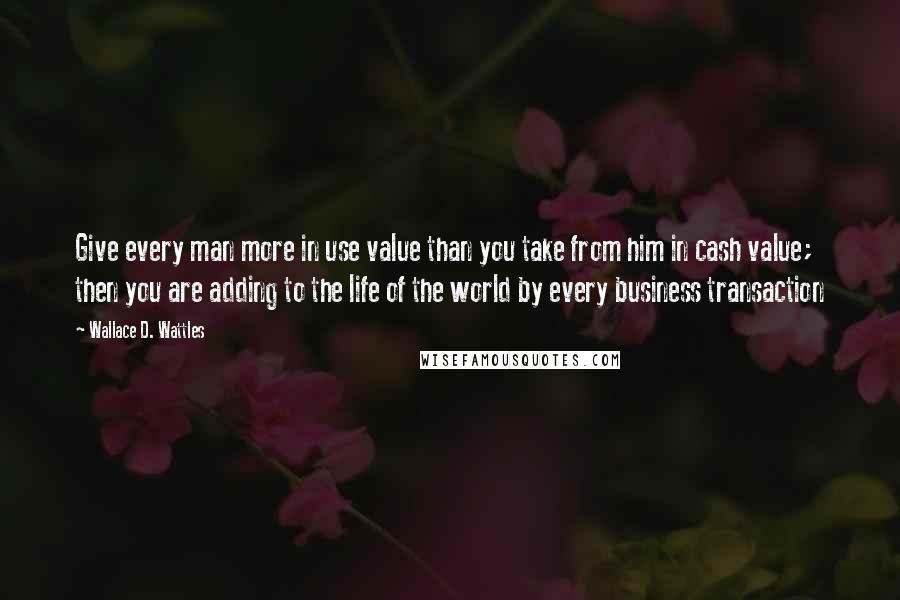 Wallace D. Wattles Quotes: Give every man more in use value than you take from him in cash value; then you are adding to the life of the world by every business transaction
