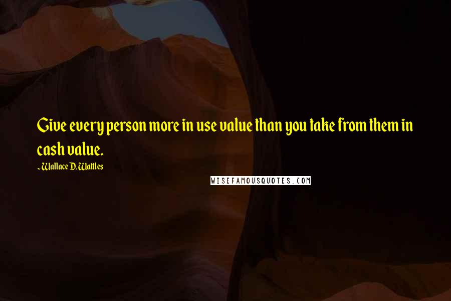 Wallace D. Wattles Quotes: Give every person more in use value than you take from them in cash value.