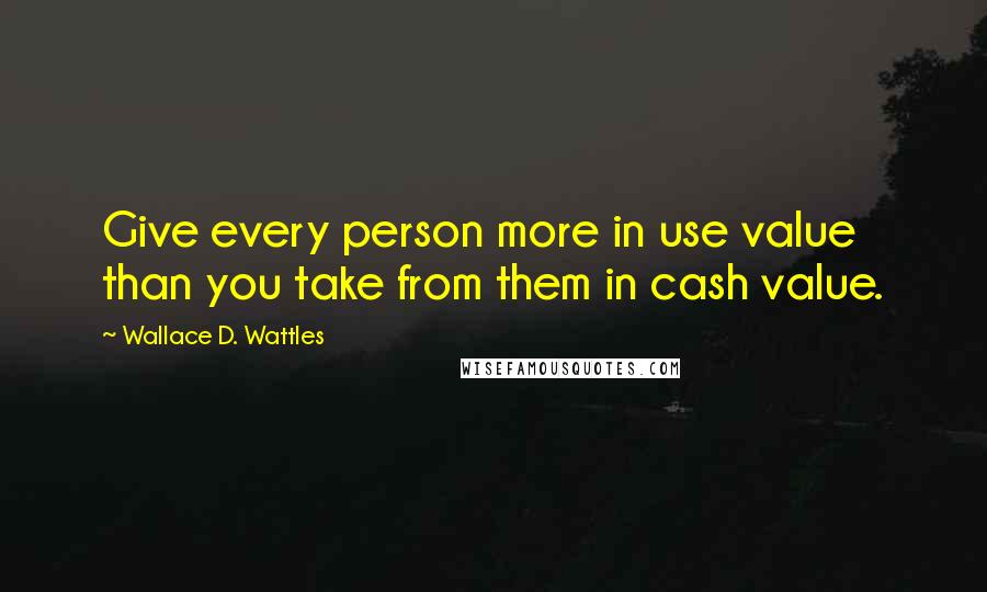 Wallace D. Wattles Quotes: Give every person more in use value than you take from them in cash value.