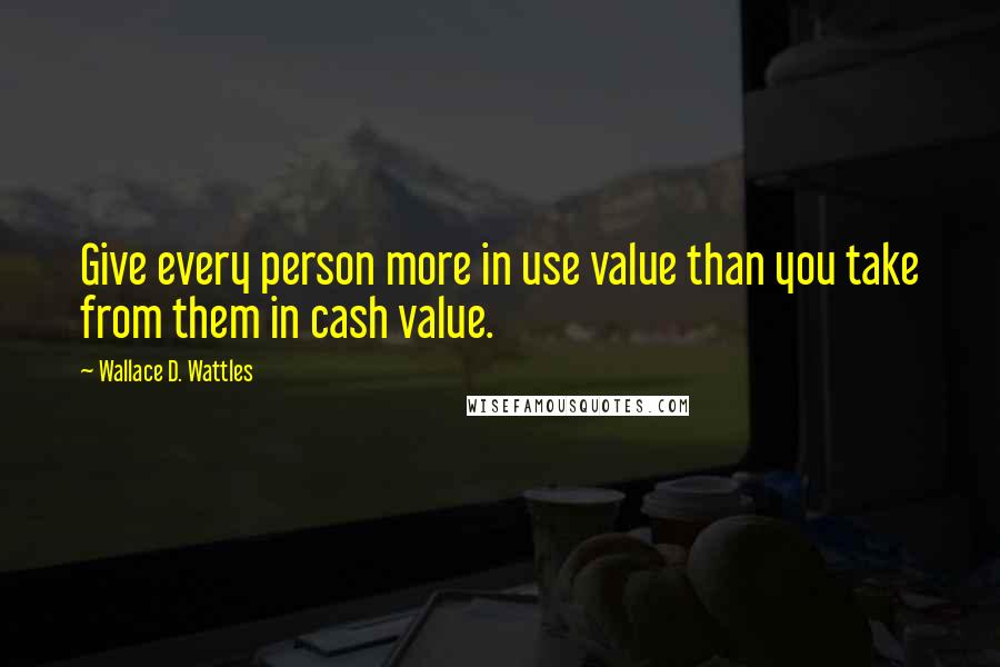 Wallace D. Wattles Quotes: Give every person more in use value than you take from them in cash value.