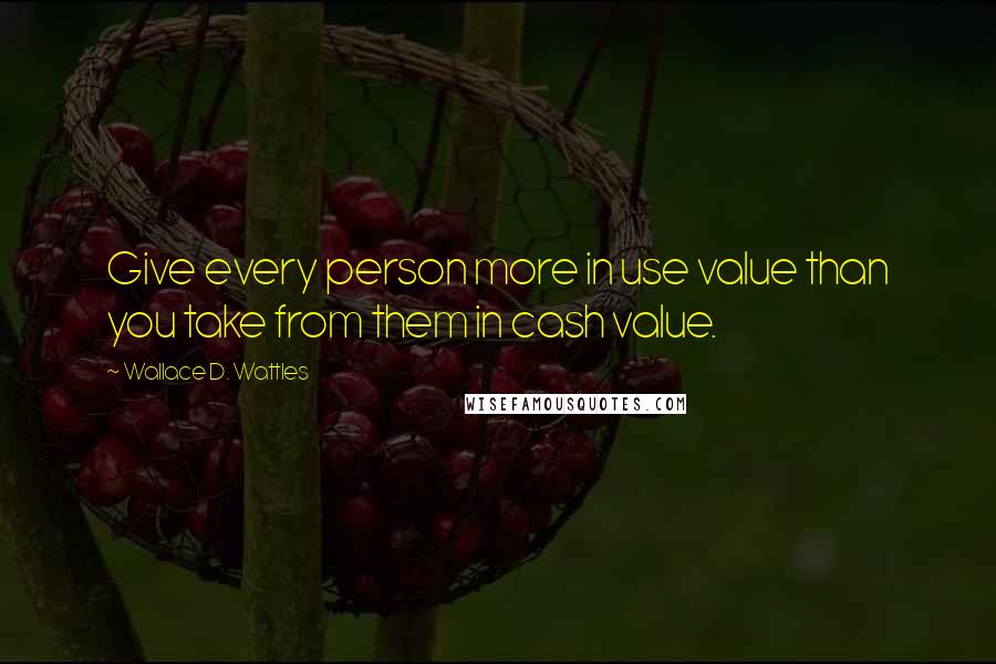 Wallace D. Wattles Quotes: Give every person more in use value than you take from them in cash value.