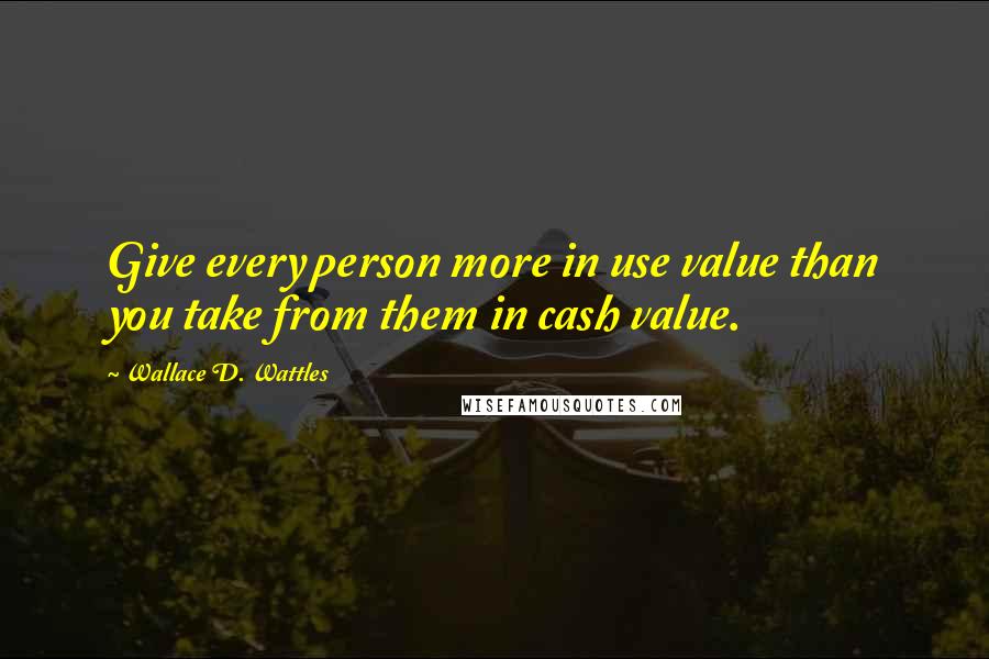 Wallace D. Wattles Quotes: Give every person more in use value than you take from them in cash value.
