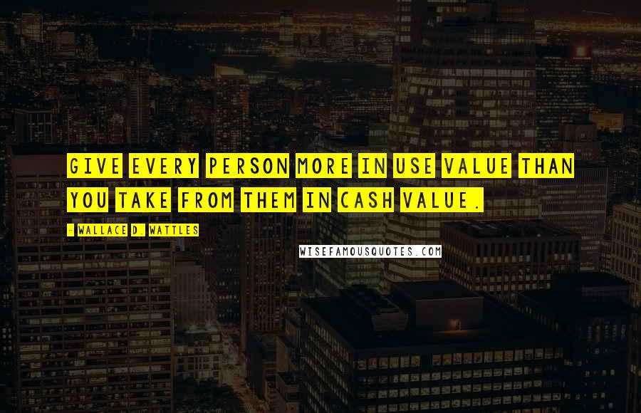Wallace D. Wattles Quotes: Give every person more in use value than you take from them in cash value.