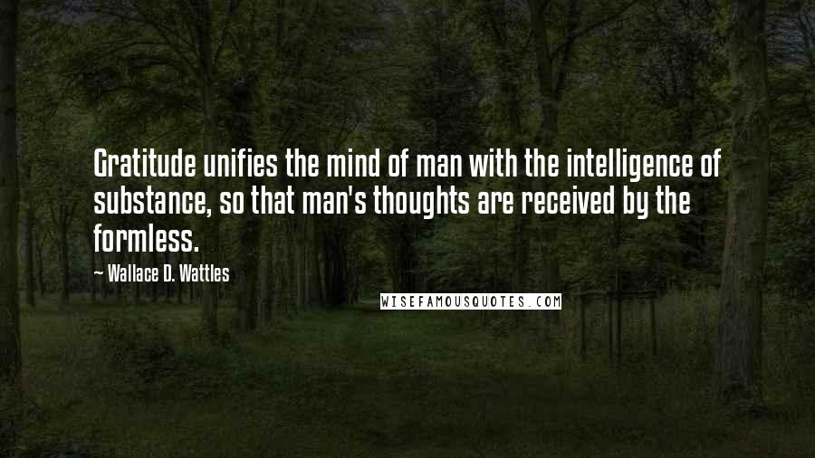 Wallace D. Wattles Quotes: Gratitude unifies the mind of man with the intelligence of substance, so that man's thoughts are received by the formless.