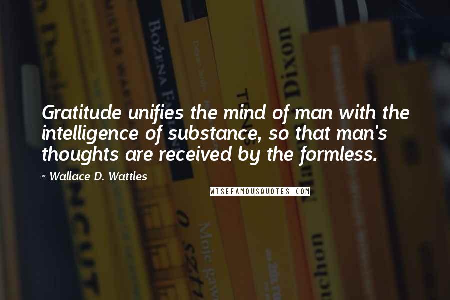 Wallace D. Wattles Quotes: Gratitude unifies the mind of man with the intelligence of substance, so that man's thoughts are received by the formless.