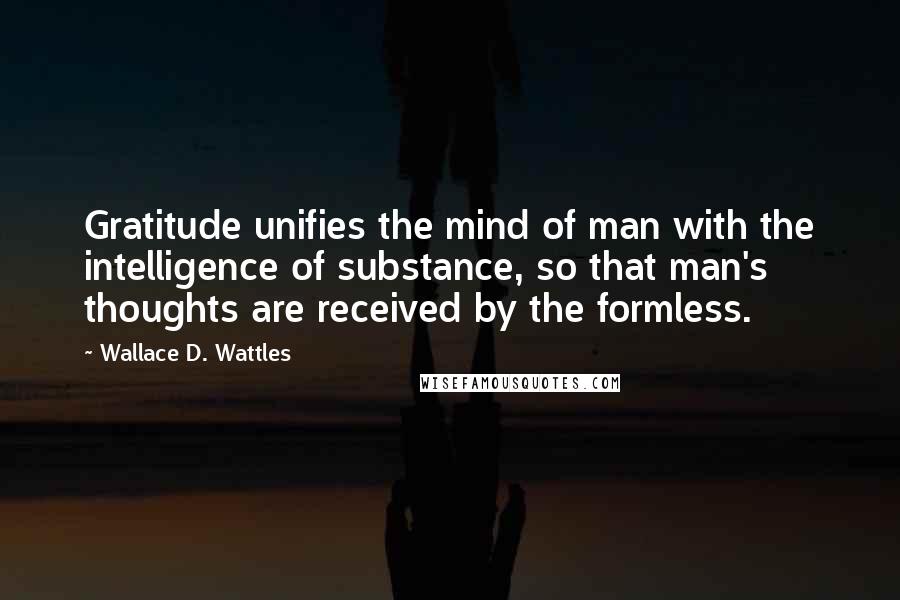 Wallace D. Wattles Quotes: Gratitude unifies the mind of man with the intelligence of substance, so that man's thoughts are received by the formless.