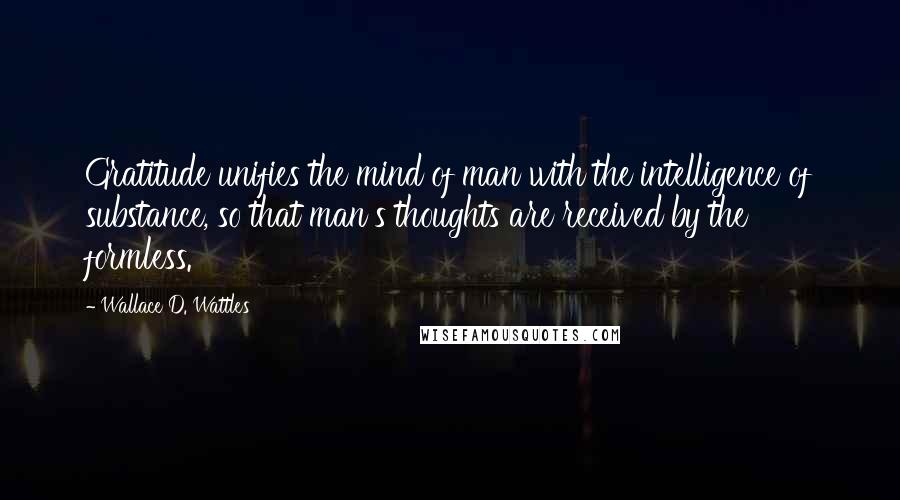 Wallace D. Wattles Quotes: Gratitude unifies the mind of man with the intelligence of substance, so that man's thoughts are received by the formless.