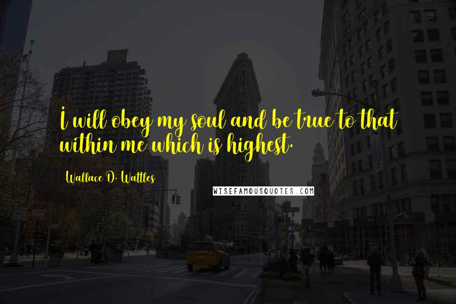 Wallace D. Wattles Quotes: I will obey my soul and be true to that within me which is highest.