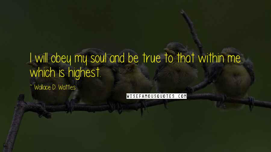 Wallace D. Wattles Quotes: I will obey my soul and be true to that within me which is highest.