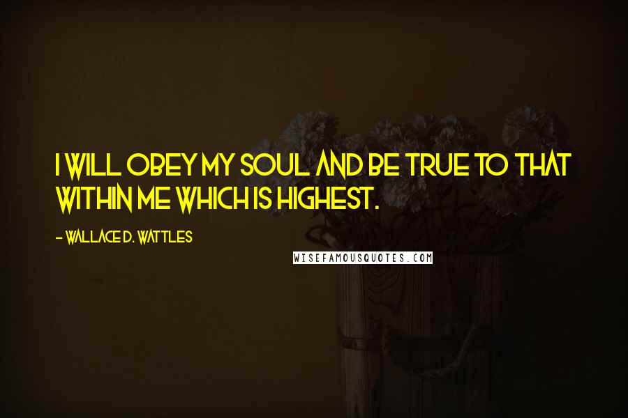 Wallace D. Wattles Quotes: I will obey my soul and be true to that within me which is highest.