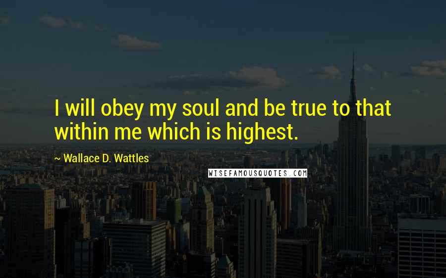 Wallace D. Wattles Quotes: I will obey my soul and be true to that within me which is highest.