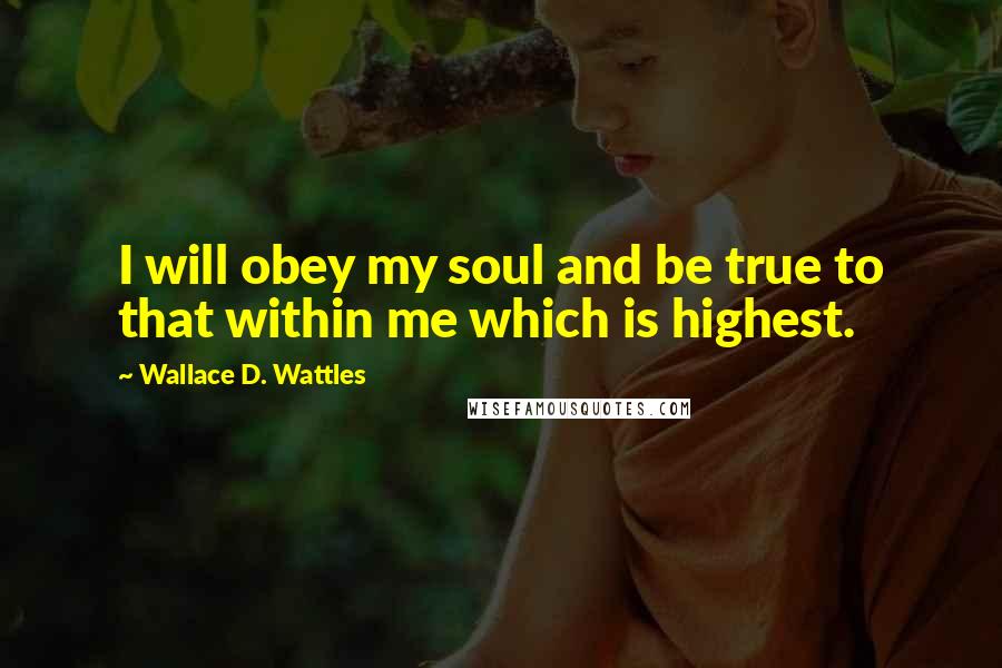 Wallace D. Wattles Quotes: I will obey my soul and be true to that within me which is highest.