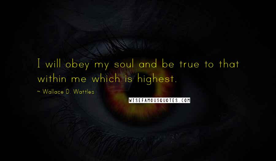 Wallace D. Wattles Quotes: I will obey my soul and be true to that within me which is highest.