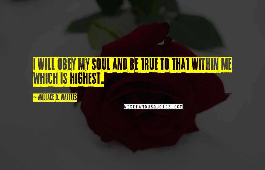 Wallace D. Wattles Quotes: I will obey my soul and be true to that within me which is highest.