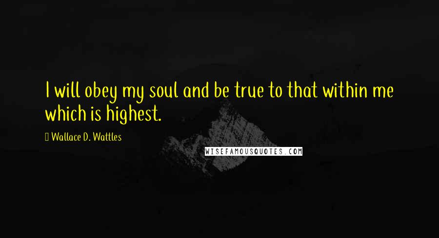 Wallace D. Wattles Quotes: I will obey my soul and be true to that within me which is highest.