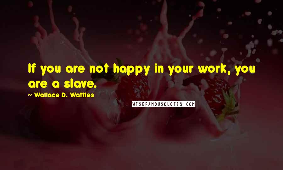 Wallace D. Wattles Quotes: If you are not happy in your work, you are a slave.