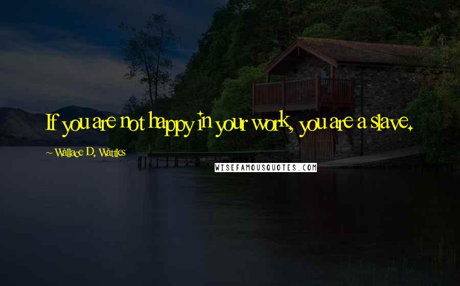 Wallace D. Wattles Quotes: If you are not happy in your work, you are a slave.