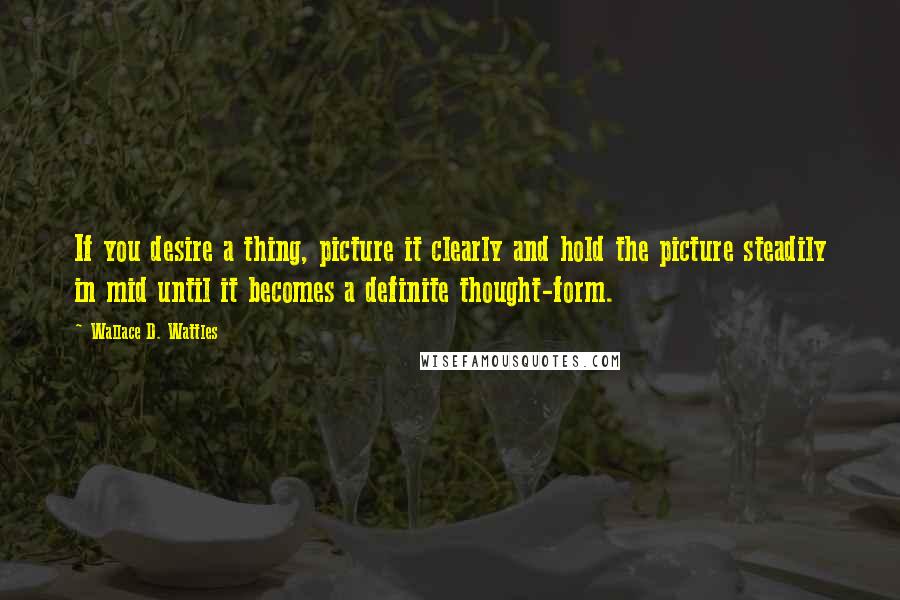 Wallace D. Wattles Quotes: If you desire a thing, picture it clearly and hold the picture steadily in mid until it becomes a definite thought-form.