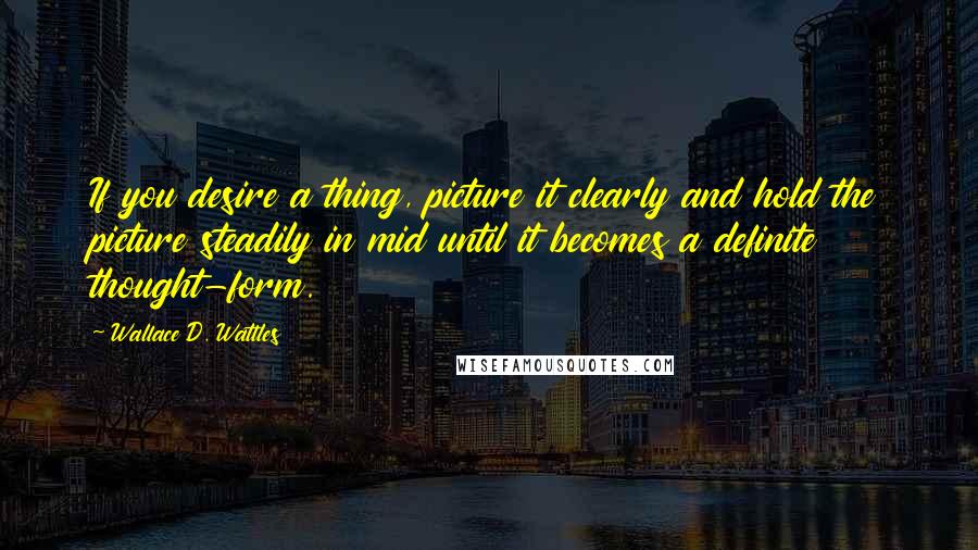 Wallace D. Wattles Quotes: If you desire a thing, picture it clearly and hold the picture steadily in mid until it becomes a definite thought-form.