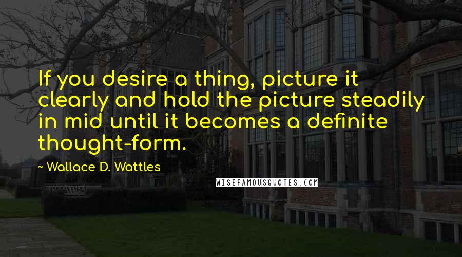 Wallace D. Wattles Quotes: If you desire a thing, picture it clearly and hold the picture steadily in mid until it becomes a definite thought-form.