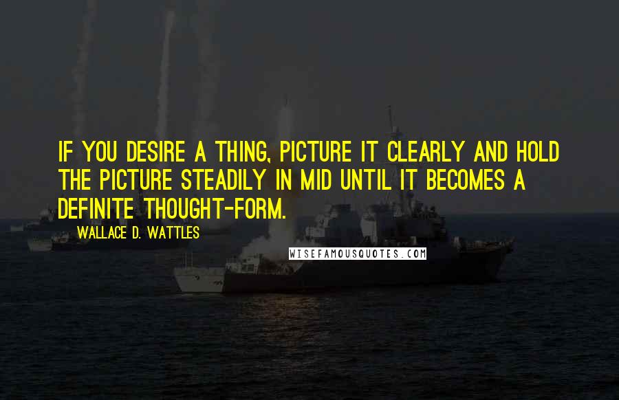 Wallace D. Wattles Quotes: If you desire a thing, picture it clearly and hold the picture steadily in mid until it becomes a definite thought-form.