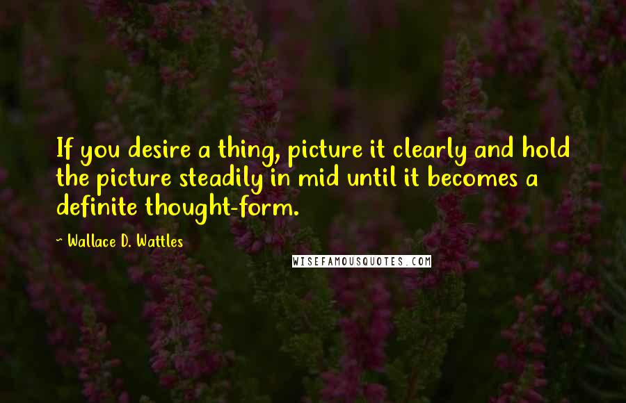 Wallace D. Wattles Quotes: If you desire a thing, picture it clearly and hold the picture steadily in mid until it becomes a definite thought-form.