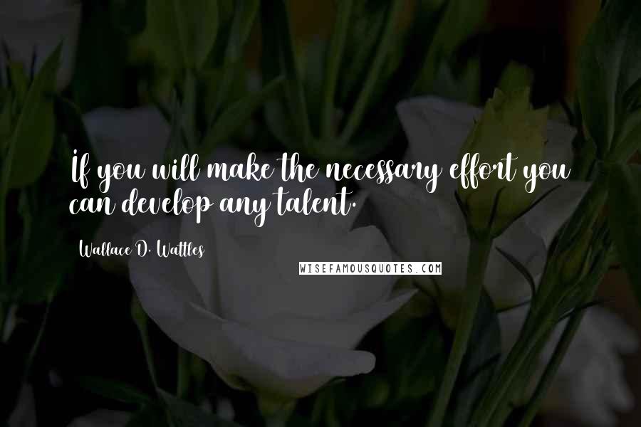 Wallace D. Wattles Quotes: If you will make the necessary effort you can develop any talent.