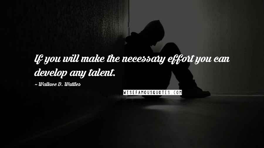 Wallace D. Wattles Quotes: If you will make the necessary effort you can develop any talent.