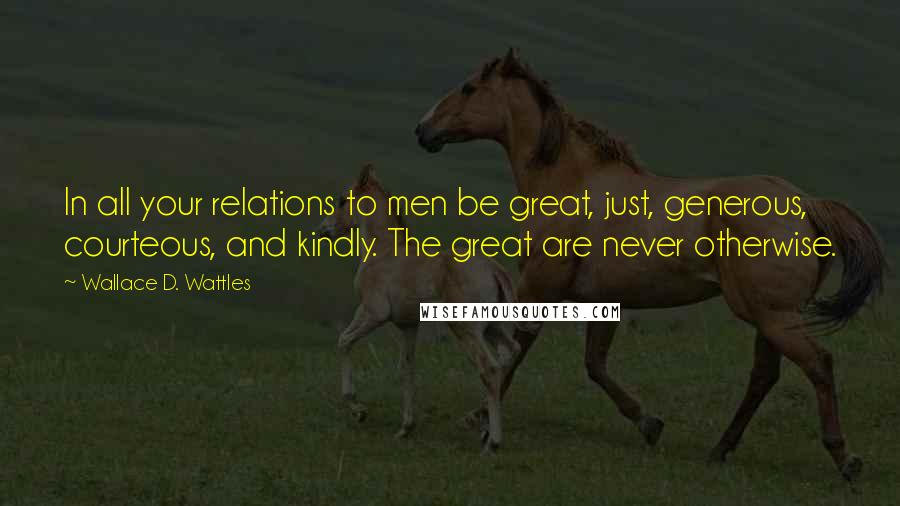 Wallace D. Wattles Quotes: In all your relations to men be great, just, generous, courteous, and kindly. The great are never otherwise.