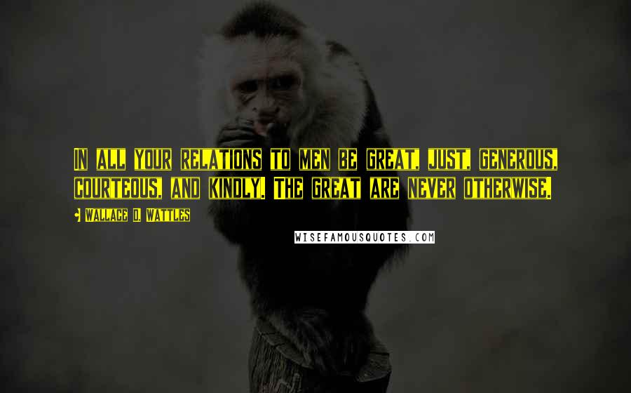 Wallace D. Wattles Quotes: In all your relations to men be great, just, generous, courteous, and kindly. The great are never otherwise.