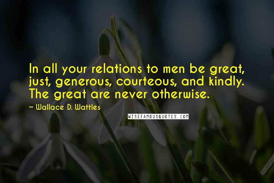 Wallace D. Wattles Quotes: In all your relations to men be great, just, generous, courteous, and kindly. The great are never otherwise.