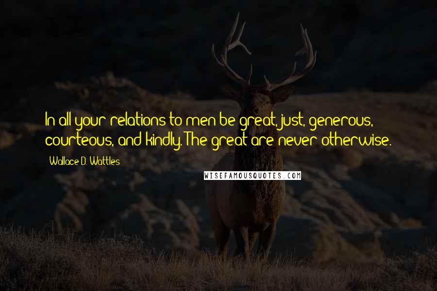 Wallace D. Wattles Quotes: In all your relations to men be great, just, generous, courteous, and kindly. The great are never otherwise.