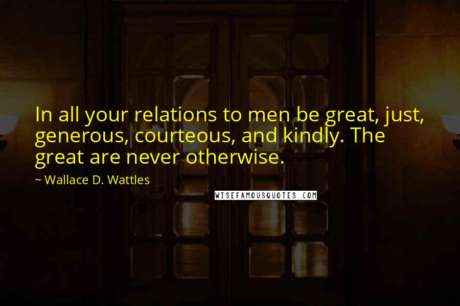 Wallace D. Wattles Quotes: In all your relations to men be great, just, generous, courteous, and kindly. The great are never otherwise.