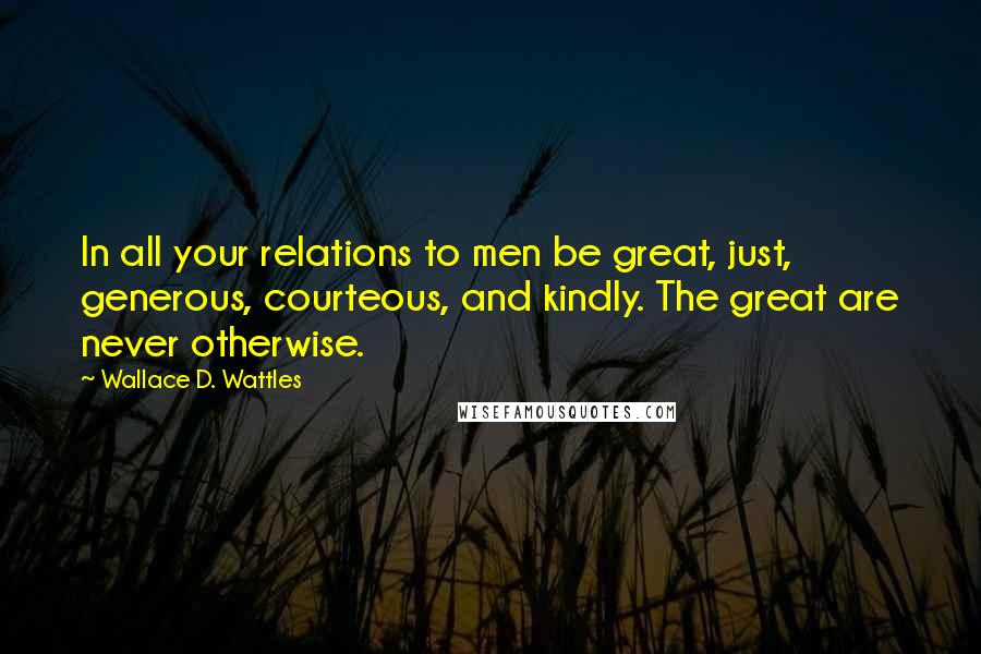 Wallace D. Wattles Quotes: In all your relations to men be great, just, generous, courteous, and kindly. The great are never otherwise.