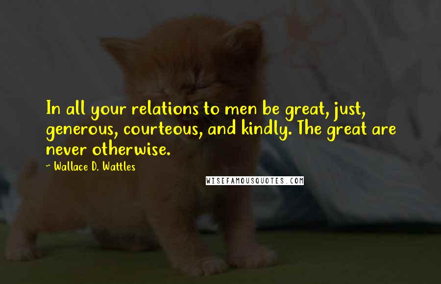 Wallace D. Wattles Quotes: In all your relations to men be great, just, generous, courteous, and kindly. The great are never otherwise.